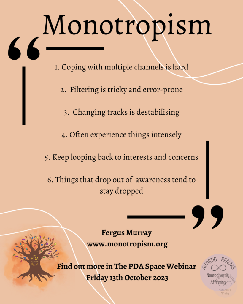Text: Monotropism 1. Coping with multiple channels is hard 2. Filtering is tricky and error-prone 3. Changing tracks is destabilising 4. Often experience things intensely 5. Keep looping back to interests and concerns 6. Things that drop out of awareness tend to stay dropped Fergus Murray www.monotropism.org