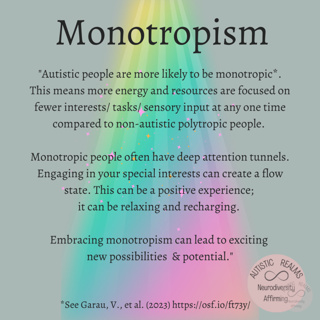 Grey background with rainbow beam of light shining on text that reads: Monotropism "Autistic people are more likely to be monotropic* This means more energy and resources are focused on fewer interests/ tasks/ sensory input at any one time compared to non-autistic polytropic people. Monotropic people often have deep attention tunnels. Engaging in your special interests can create a flow state. This can be a positive experience; it can be relaxing and recharging. Embracing monotropism can lead to exciting new possibilities & potential."