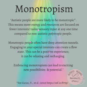 Grey background with rainbow beam of light shining on text that reads: Monotropism "Autistic people are more likely to be monotropic* This means more energy and resources are focused on fewer interests/ tasks/ sensory input at any one time compared to non-autistic polytropic people. Monotropic people often have deep attention tunnels. Engaging in your special interests can create a flow state. This can be a positive experience; it can be relaxing and recharging. Embracing monotropism can lead to exciting new possibilities & potential."