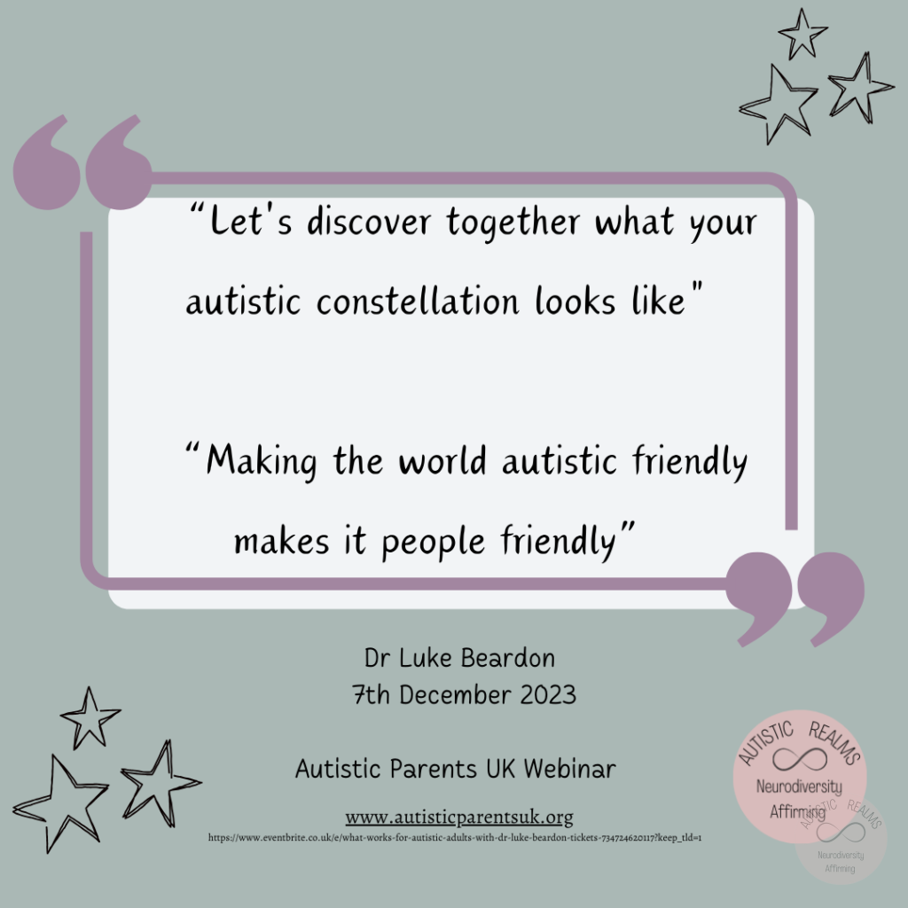 Image: Quote with stars around it. Text reads: "Let's discover together what your autistic constellation looks like" "Making the world autistic friendly makes it people friendly" Dr Luke Beardon 7th December 2023 Autistic Parents UK Webinar www.autisticparentsuk.org https://www.eventbrite.co.uk/e/whar-works-for-autistic-adults-with-dr-luke-beardon-tickets-734724620117?keep_tld~1