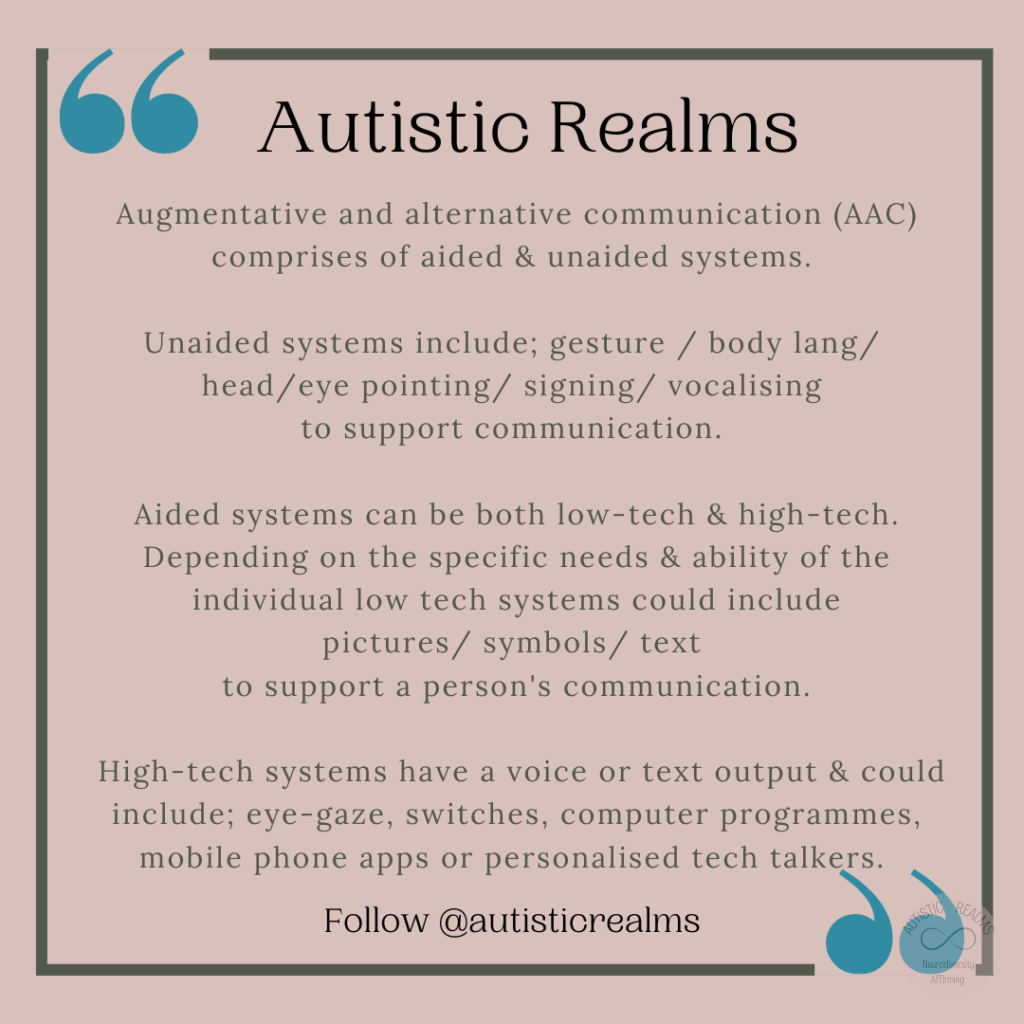 Quote on peach background. Text: Autistic Realms Augmentative and alternative communication (AAC) comprises of aided & unaided systems. Unaided systems include; gesture / body lang/ head/eye pointing/ signing/ vocalising to support communication. Aided systems can be both low-tech & high-tech. Depending on the specific needs & ability of the individual low tech systems could include pictures/ symbols/ text to support a person's communication. High-tech systems have a voice or text output & could include; eye-gaze, switches, computer programmes, mobile phone apps or personalised tech talkers. Follow @autisticrealms