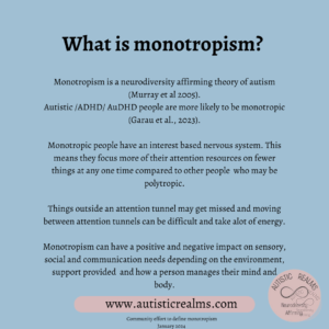 Quote: What is monotropism Jan 2024 Monotropism is a neurodiversity affirming theory of autism (Murray et al 2005). Autistic /ADHD/ AuDHD people are more likely to be monotropic (Garau et al., 2023). Monotropic people have an interest based nervous system. This means they focus more of their attention resources on fewer things at any one time compared to other people who may be polytropic. Things outside an attention tunnel may get missed and moving between attention tunnels can be difficult and take alot of energy. Monotropism can have a positive and negative impact on sensory, social and communication needs depending on the environment, support provided and how a person manages their mind and body. Community effort to define monotropism January 2024
