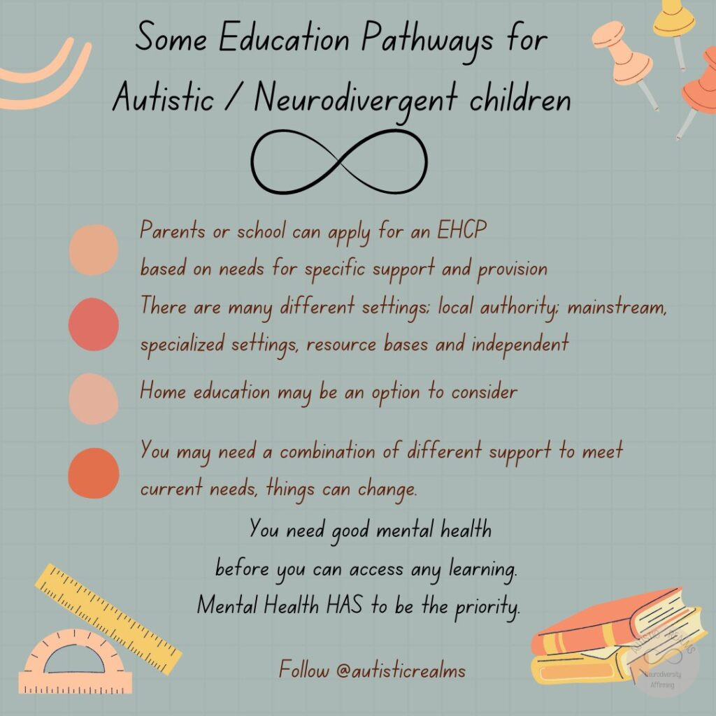 Image of books and stationary. Text reads: Some Education Pathways for Autistic / Neurodivergent children Parents or school can apply for an EHCP based on needs for specific support and provision There are many different settings; local authority: mainstream, specialized settings, resource bases and independent Home education may be an option to consider You may need a combination of different support to meet current needs, things can change. You need good mental health before you can access any learning. Mental Health HAS to be the priority. Follow @autisticrealms