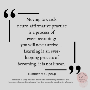 Text: Quote: - Moving towards neuro-affirmative practice is a process of ever-becoming: you will never arrive... Learning is an ever- looping process of becoming, it is not linear. Hartman et al. (2024). Hartman et al. (2024) What does it mean to be neurodiversity affirmative? BPS. https://www.bps.org.uk/psychologist/what-does-it-mean-be-neurodiversity-affirmative