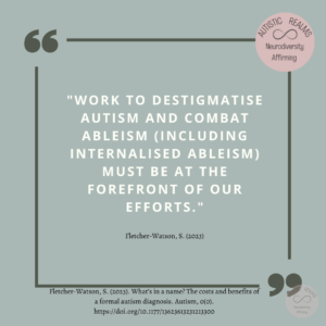 Quote: "WORK TO DESTIGMATISE AUTISM AND COMBAT ABLEISM (INCLUDING INTERNALISED ABLEISM) MUST BE AT THE FOREFRONT OF OUR EFFORTS.""WORK TO DESTIGMATISE AUTISM AND COMBAT ABLEISM (INCLUDING INTERNALISED ABLEISM) MUST BE AT THE FOREFRONT OF OUR EFFORTS.""WORK TO DESTIGMATISE AUTISM AND COMBAT ABLEISM (INCLUDING INTERNALISED ABLEISM) MUST BE AT THE FOREFRONT OF OUR EFFORTS." Fletcher-Watson, S. (2023). What's in a name? The costs and benefits of a formal autism diagnosis. Autism, 0(0). https://doi.org/10.1177/13623613231213300