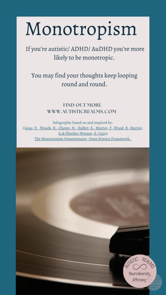 Image: record player Text: If you're autistic/ ADHD/ AuDHD you're more likely to be monotropic. You may find your thoughts keep looping round and round. FIND OUT MOREI WWW.AUTISTICREALMS.COM Infographic based on and inspired by: Garay, V. Woods, R. Chown, N.,Hallet, S. Murray, E. Wood, R. Murray, A. & Fletcher-Warson, S. (2023) The Monotrepism Questionnaire, Open Science Framework.