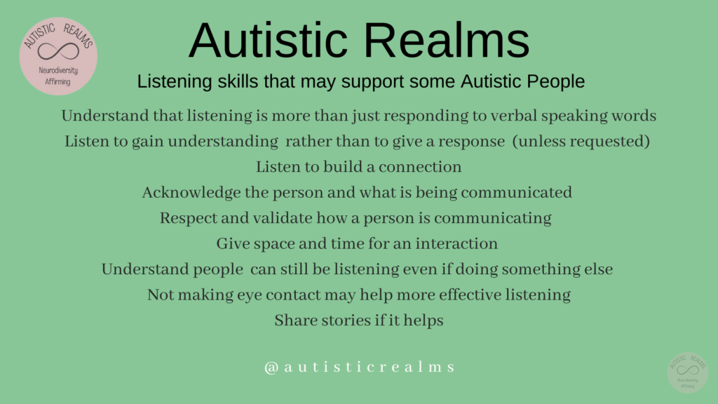 Green background Text: Listening skills that may support some Autistic People Understand that listening is more than just responding to verbal speaking words Listen to gain understanding rather than to give a response (unless requested) Listen to build a connection Acknowledge the person and what is being communicated Respect and validate how a person is communicating Give space and time for an interaction Understand people can still be listening even if doing something else Not making eye contact may help more effective listening Share stories if it helps autisticrealms