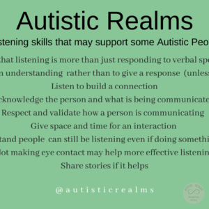 Green background Text: Listening skills that may support some Autistic People Understand that listening is more than just responding to verbal speaking words Listen to gain understanding rather than to give a response (unless requested) Listen to build a connection Acknowledge the person and what is being communicated Respect and validate how a person is communicating Give space and time for an interaction Understand people can still be listening even if doing something else Not making eye contact may help more effective listening Share stories if it helps autisticrealms