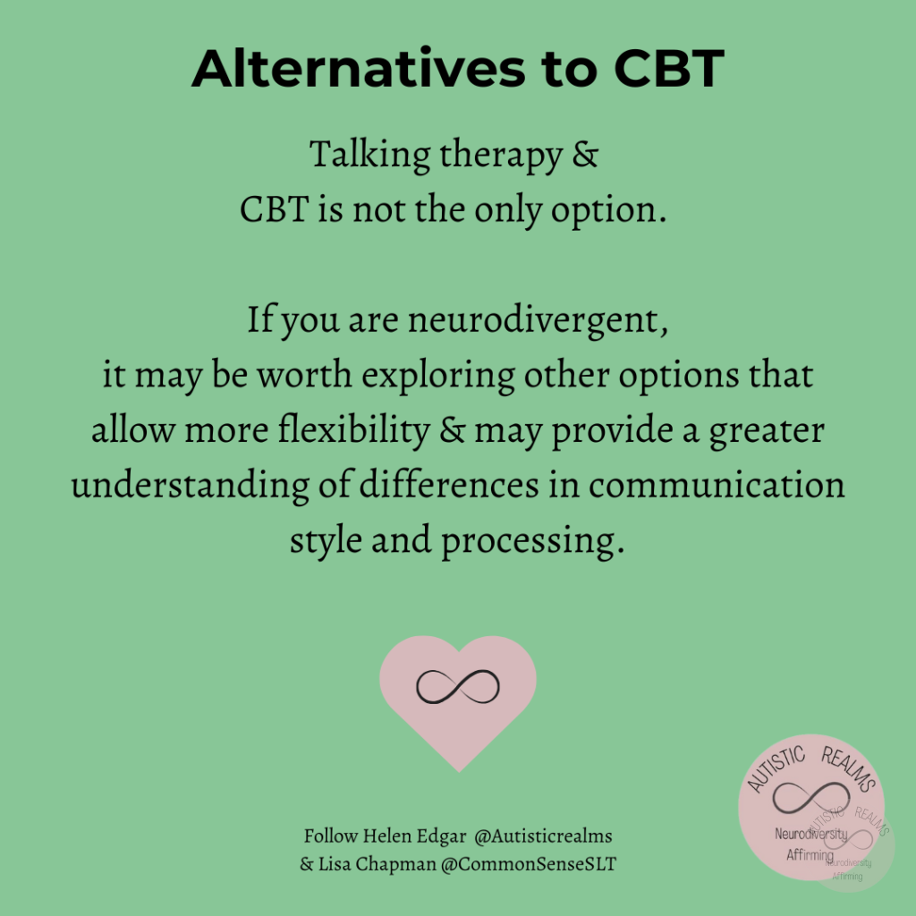Green background Text: Alternatives to CBT Talking therapy & CBT is not the only option. If you are neurodivergent, it may be worth exploring other options that allow more flexibility & may provide a greater understanding of differences in communication style and processing. Follow Helen Edgar @Autisticrealms & Lisa Chapman @CommonSenseSLT