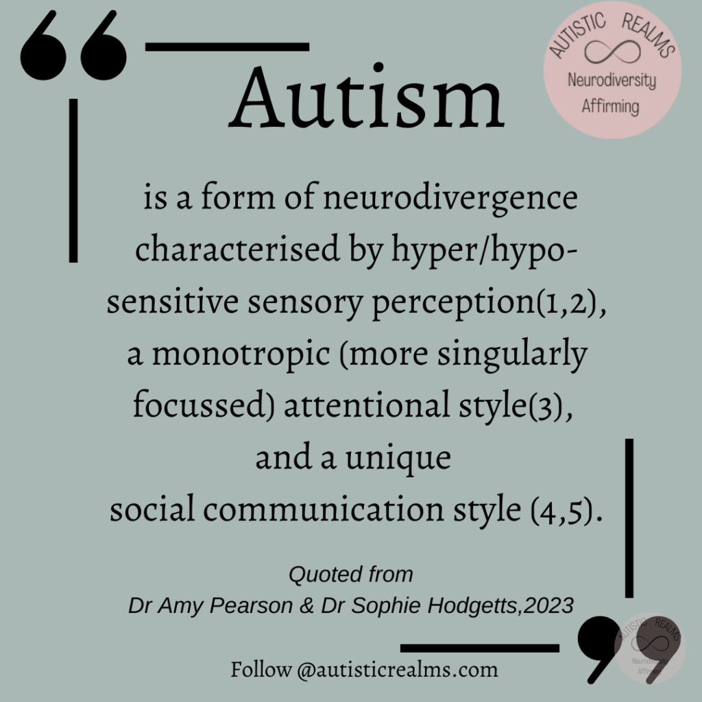 Quote Text: Autism is a form of neurodivergence characterised by hyper/hypo- sensitive sensory perception(1,2), a monotropic (more singularly focussed) attentional style(3), and a unique social communication style (4,5). Quoted from Dr Amy Pearson & Dr Sophie Hodgetts, 2023