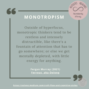 Quote: MONOTROPISM Outside of hyperfocus, monotropic thinkers tend to be restless and intensely distractible, like there's a fountain of attention that has to go somewhere; or else we get mentally depleted, with little energy for anything. Fergus Murray (2021) Ferrous, aka Oolong https://oolong.medium.com/craft-flow-and-cognitive-styles