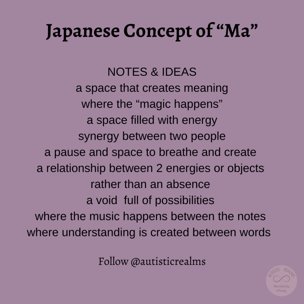 Japanese Concept of "Ma" Text: NOTES & IDEAS a space that creates meaning where the "magic happens" a space filled with energy synergy between two people a pause and space to breathe and create a relationship between 2 energies or objects rather than an absence a void full of possibilities where the music happens between the notes where understanding is created between words Follow @autisticrealms