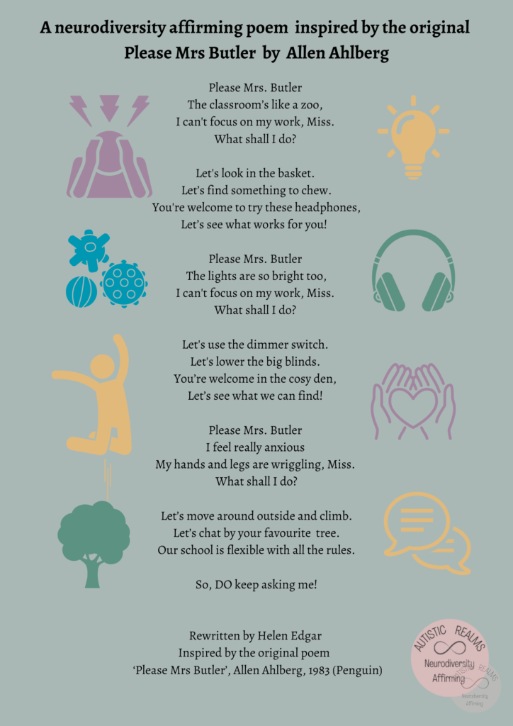 images of sensory items Text: A neurodiversity affirming poem inspired by the original Please Mrs Butler by Allen Ahlberg Please Mrs. Butler The classroom's like a zoo, I can't focus on my work, Miss. What shall I do? Let's look in the basket. Let's find something to chew. You're welcome to try these headphones, Let's see what works for you! Please Mrs. Butler The lights are so bright too, I can't focus on my work, Miss. What shall I do? Let's use the dimmer switch. Let's lower the big blinds. You're welcome in the cosy den, Let's see what we can find! Please Mrs. Butler I feel really anxious My hands and legs are wriggling, Miss. What shall I do? Let's move around outside and climb. Let's chat by your favourite tree. Our school is flexible with all the rules. So, DO keep asking me! Rewritten by Helen Edgar Inspired by the original poem Please Mrs Butler', Allen Ahlberg, 1983 (Penguin)