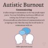 Image two head with speech bubbles Text: Autistic Burnout Communicating It takes energy to communicate in the way people expect you to. You may find talking much more difficult and writing may feel more demanding too. If you normally use other forms of communication such as signing or AAC then that may feel much harder to communicate with too.