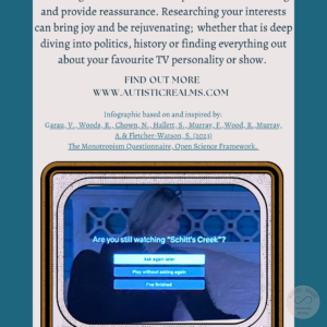Image: TV Text: Monotropism If you're autistic/ ADHD/ AuDHD you're more likely to be monotropic. Watching the same show on repeat can be comforting and provide reassurance. Researching your interests can bring joy and be rejuvenating; whether that is deep diving into politics, history or finding everything out about your favourite TV personality or show. FIND OUT MOREI WWW.AUTISTICREALMS.COM Infographic based on and inspired by: Garay, V. Woods, R. Chown, N., Hallet, S. Murray, E. Wood, R. Murray, A.& Fletcher-Warson, S.(2023) The Monotropism Questionnaire, Open Science Framework.