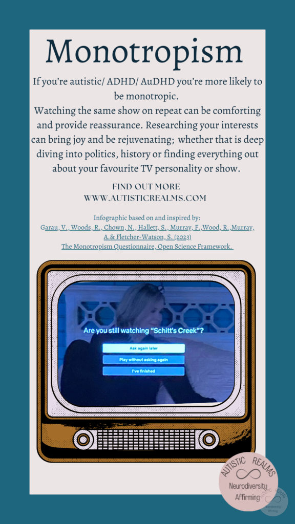 Image: TV Text: Monotropism If you're autistic/ ADHD/ AuDHD you're more likely to be monotropic. Watching the same show on repeat can be comforting and provide reassurance. Researching your interests can bring joy and be rejuvenating; whether that is deep diving into politics, history or finding everything out about your favourite TV personality or show. FIND OUT MOREI WWW.AUTISTICREALMS.COM Infographic based on and inspired by: Garay, V. Woods, R. Chown, N., Hallet, S. Murray, E. Wood, R. Murray, A.& Fletcher-Warson, S.(2023) The Monotropism Questionnaire, Open Science Framework.