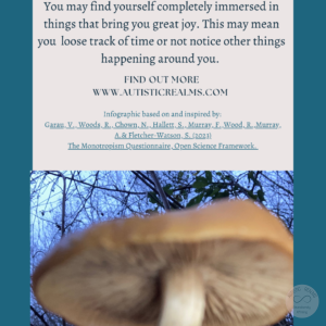 Image: close up of mushroom Text: Monotropism If you're autistic/ ADHD/ AuDHD you're more likely to be monotropic. You may find yourself completely immersed in things that bring you great joy. This may mean you loose track of time or not notice other things happening around you. FIND OUT MORE WWW.AUTISTICREALMS.COM Infographic based on and inspired by: Garay, V., Woods,R. Chown, N. Hallets, S. Murray E. Wood, R. Murray, A.& Fletcher-Warson, S. (2023) The Monotropism Questionnaire, Open Science Framework.