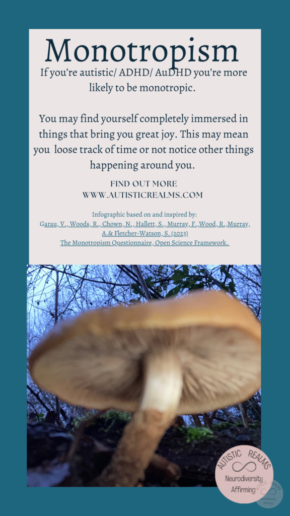 Image: close up of mushroom Text: Monotropism If you're autistic/ ADHD/ AuDHD you're more likely to be monotropic. You may find yourself completely immersed in things that bring you great joy. This may mean you loose track of time or not notice other things happening around you. FIND OUT MORE WWW.AUTISTICREALMS.COM Infographic based on and inspired by: Garay, V., Woods,R. Chown, N. Hallets, S. Murray E. Wood, R. Murray, A.& Fletcher-Warson, S. (2023) The Monotropism Questionnaire, Open Science Framework.