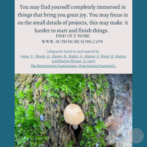 Image: close up of tiny mushroom Text: Monotropism If you're autistic/ ADHD/ AuDHD you're more likely to be monotropic. You may find yourself completely immersed in things that bring you great joy. You may focus in on the small details of projects, this may make it harder to start and finish things. FIND OUT MORE WWW.AUTISTICREALMS.COM Infographic based on and inspired by: Garay, V., Woods,R. Chown, N. Hallets, S. Murray E. Wood, R. Murray, A.& Fletcher-Warson. S.(2023) The Monotropism Questionnaire. Open Science Framework.