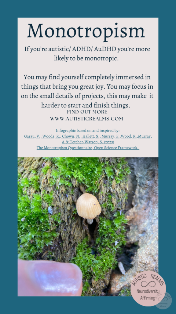 Image: close up of tiny mushroom Text: Monotropism If you're autistic/ ADHD/ AuDHD you're more likely to be monotropic. You may find yourself completely immersed in things that bring you great joy. You may focus in on the small details of projects, this may make it harder to start and finish things. FIND OUT MORE WWW.AUTISTICREALMS.COM Infographic based on and inspired by: Garay, V., Woods,R. Chown, N. Hallets, S. Murray E. Wood, R. Murray, A.& Fletcher-Warson. S.(2023) The Monotropism Questionnaire. Open Science Framework.