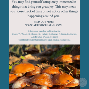 Image: close up of frosty mushrooms Text: Monotropism If you're autistic/ ADHD/ AuDHD you're more likely to be monotropic. You may find yourself completely immersed in things that bring you great joy. This may mean you loose track of time or not notice other things happening around you. FIND OUT MOREI WWW.AUTISTICREALMS.COM Infographic based on and inspired by: Garay, V. Woods, R. Chown, N.,Hallet, S. Murray, E. Wood, R. Murray, A. & Fletcher-Warson, S. (2023) The Monotrepism Questionnaire, Open Science Framework.