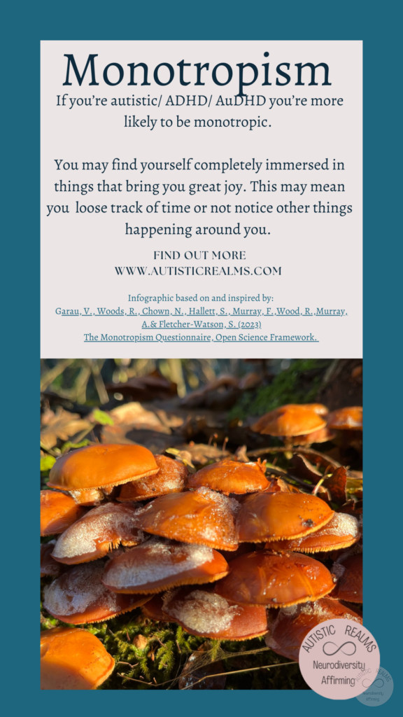 Image: close up of frosty mushrooms Text: Monotropism If you're autistic/ ADHD/ AuDHD you're more likely to be monotropic. You may find yourself completely immersed in things that bring you great joy. This may mean you loose track of time or not notice other things happening around you. FIND OUT MOREI WWW.AUTISTICREALMS.COM Infographic based on and inspired by: Garay, V. Woods, R. Chown, N.,Hallet, S. Murray, E. Wood, R. Murray, A. & Fletcher-Warson, S. (2023) The Monotrepism Questionnaire, Open Science Framework.