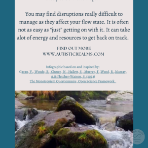 Image of stream over rocks Text: Monotropism If you're autistic/ ADHD/ AuDHD you're more likely to be monotropic. You may find disruptions really difficult to manage as they affect your flow state. It is often not as easy as "just" getting on with it. It can take alot of energy and resources to get back on track. FIND OUT MORE WWW.AUTISTICREALMS.COM Infographic based on and inspired by: Garau. V. Woods, R.. Chown, N., Hallet, S. Murray, E.,Wood. R. Murray. A. & Fletcher-Watson, S. (2023) The Monotrepism Questionnaire, Open Science Framework.
