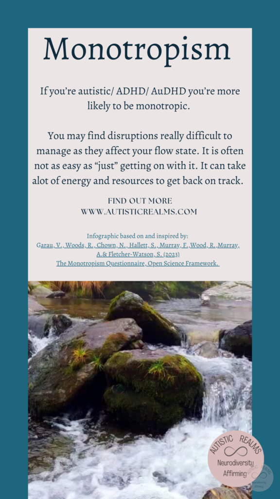 Image of stream over rocks Text: Monotropism If you're autistic/ ADHD/ AuDHD you're more likely to be monotropic. You may find disruptions really difficult to manage as they affect your flow state. It is often not as easy as "just" getting on with it. It can take alot of energy and resources to get back on track. FIND OUT MORE WWW.AUTISTICREALMS.COM Infographic based on and inspired by: Garau. V. Woods, R.. Chown, N., Hallet, S. Murray, E.,Wood. R. Murray. A. & Fletcher-Watson, S. (2023) The Monotrepism Questionnaire, Open Science Framework.