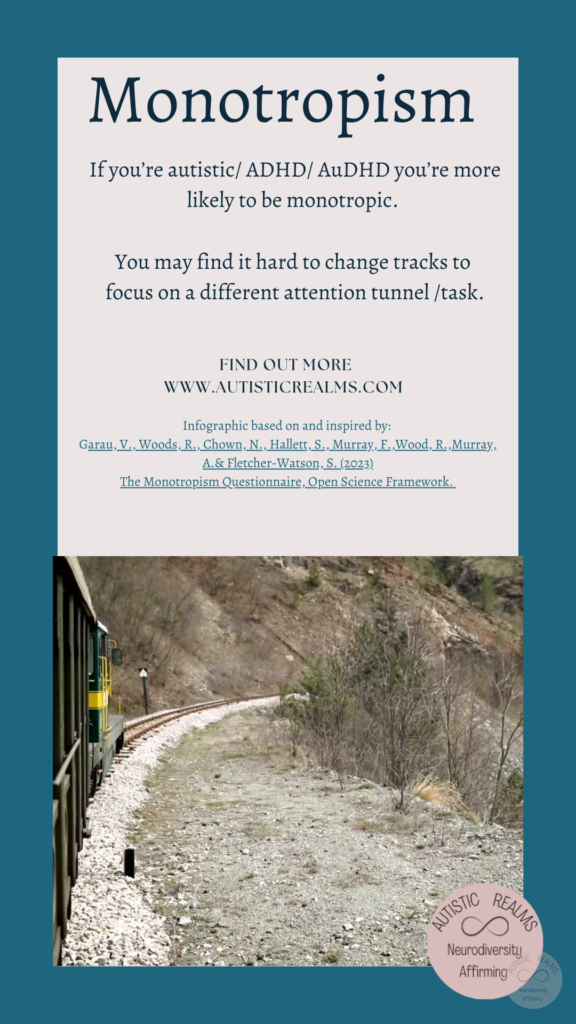 Monotropism: Image of train on countryside path Text: Monotropism If you're autistic/ ADHD/ AuDHD you're more likely to be monotropic. You may find it hard to change tracks to focus on a different attention tunnel /task. FIND OUT MORE WWW.AUTISTICREALMS.COM Infographic based on and inspired by: Garay, V. Woods, R. Chown, N., Hallet, S. Murray, E. Wood, R. Murray, A.& Fletcher-Warson, S.(2023) The Monotropism Questionnaire, Open Science Framework.
