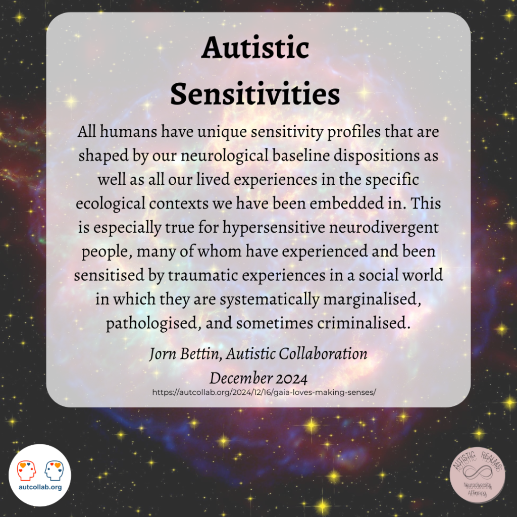 Image of Galaxy Sky Text: Autistic Sensitivities All humans have unique sensitivity profiles that are shaped by our neurological baseline dispositions as well as all our lived experiences in the specific ecological contexts we have been embedded in. This is especially true for hypersensitive neurodivergent people, many of whom have experienced and been sensitised by traumatic experiences in a social world in which they are systematically marginalised, pathologised, and sometimes criminalised. Jorn Bettin, Autistic Collaboration December 2024 https://autcollab.org/2024/12/16/gaia-loves-making-senses/