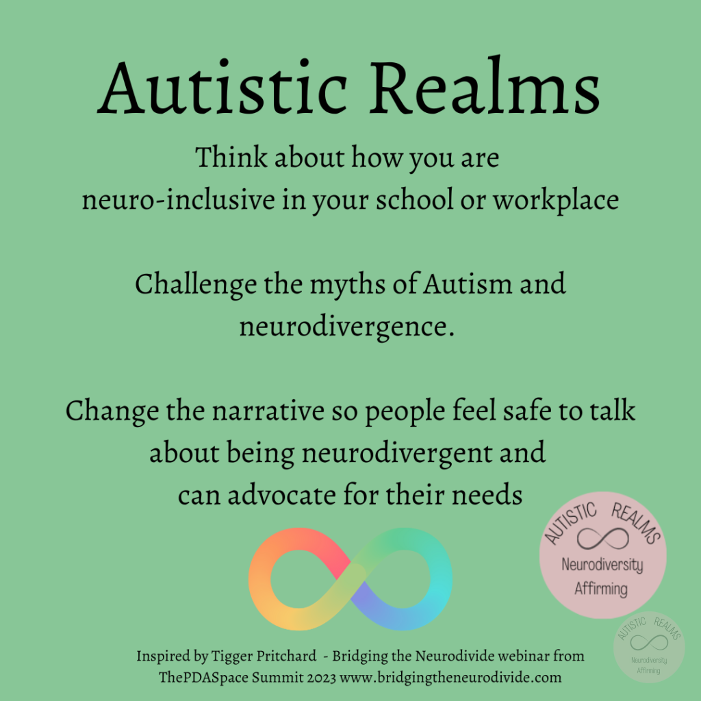 Green background with rainbow infinity symbol Text: Autistic Realms Think about how you are neuro-inclusive in your school or workplace Challenge the myths of Autism and neurodivergence. Change the narrative so people feel safe to talk about being neurodivergent and can advocate for their needs Inspired by Tigger Pritchard - Bridging the Neurodivide webinar from ThePDASpace Summit 2023 www.bridgingtheneurodivide.com