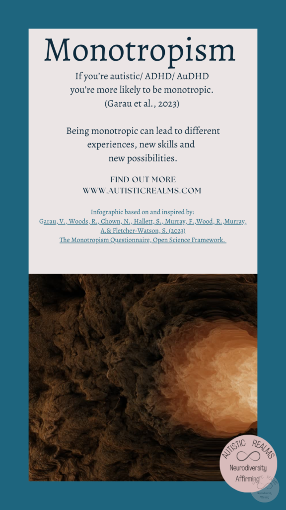 Image light through cave Text: Monotropism If you're autistic/ ADHD/ AuDHD you're more likely to be monotropic. (Garau et al., 2023) Being monotropic can lead to different experiences, new skills and new possibilities. FIND OUT MOREI WWW.AUTISTICREALMS.COM Infographic based on and inspired by: Garay, V. Woods, R. Chown, N.,Hallet, S. Murray, E. Wood, R. Murray, A. & Fletcher-Warson, S. (2023) The Monotrepism Questionnaire, Open Science Framework.