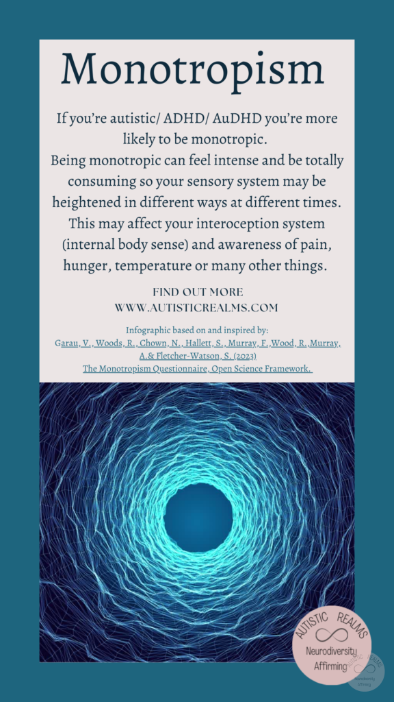 Image of blue vortex Text: Monotropism If you're autistic/ ADHD/ AuDHD you're more likely to be monotropic. Being monotropic can feel intense and be totally consuming so your sensory system may be heightened in different ways at different times. This may affect your interception system (internal body sense) and awareness of pain, hunger, temperature or many other things. FIND OUT MORE WWW.AUTISTICREALMS.COM Infographic based on and inspired by: Garau, V., Woods, R. Chown, N., Hallett, S., Murray, E., Wood, R. Murray, A.& Fletcher-Watson.S. (2023) The Monotropism Questionnaire, Open Science Framework.