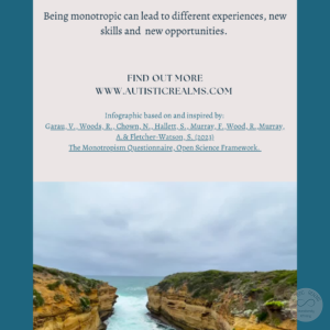 Image of channel of sea between land Text: Monotropism If you're autistic/ ADHD/ AuDHD you're more likely to be monotropic. (Garau et al., 2023) Being monotropic can lead to different experiences, new skills and new opportunities. FIND OUT MORE WWW.AUTISTICREALMS.COM Infographic based on and inspired by: Garay, V. Woods, R. Chown, N.,Hallet, S. Murray, E. Wood, R. Murray, A. & Fletcher-Warson, S. (2023) The Monotropism Questionnaire, Open Science Framework.