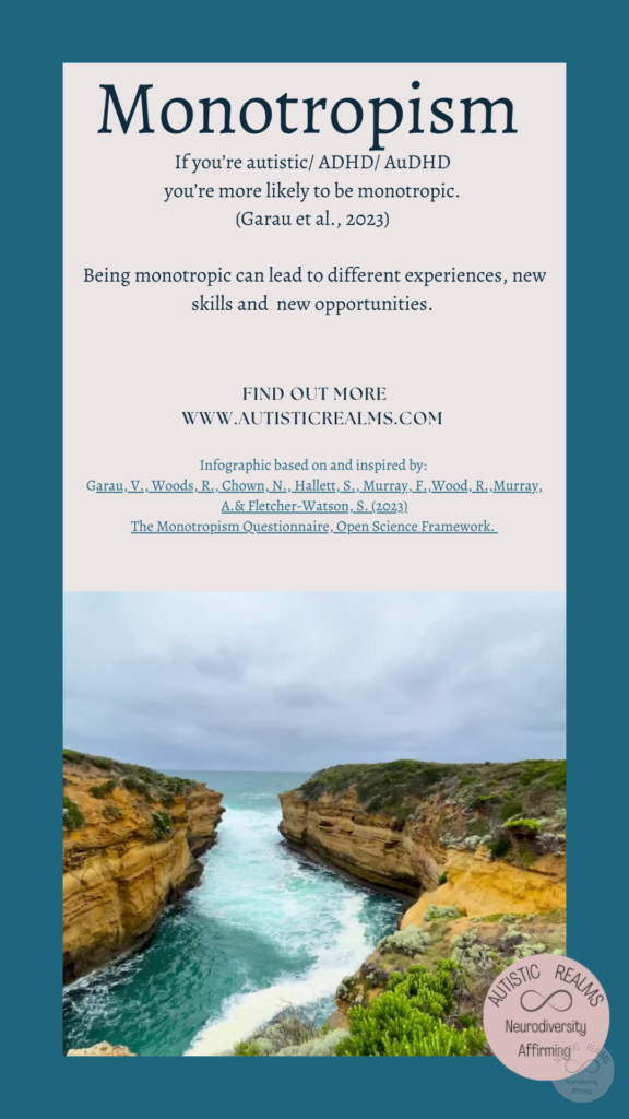 Image of channel of sea between land Text: Monotropism If you're autistic/ ADHD/ AuDHD you're more likely to be monotropic. (Garau et al., 2023) Being monotropic can lead to different experiences, new skills and new opportunities. FIND OUT MORE WWW.AUTISTICREALMS.COM Infographic based on and inspired by: Garay, V. Woods, R. Chown, N.,Hallet, S. Murray, E. Wood, R. Murray, A. & Fletcher-Warson, S. (2023) The Monotropism Questionnaire, Open Science Framework.