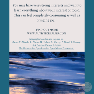 Image of smooth water Text: Monotropism If you're autistic/ ADHD/ AuDHD you're more likely to be monotropic. You may have very strong interests and want to learn everything about your interest or topic. This can feel completely consuming as well as bringing joy. FIND OUT MORE WWW.AUTISTICREALMS.COM Infographic based on and inspired by: Garau, V., Woods, R., Chown, N,, Hallett, S., Murray, E., Wood, R. Murray. A. & Fletcher-Waison, S. (2023) The Monotropism Questionnaire, Open Science Framework.