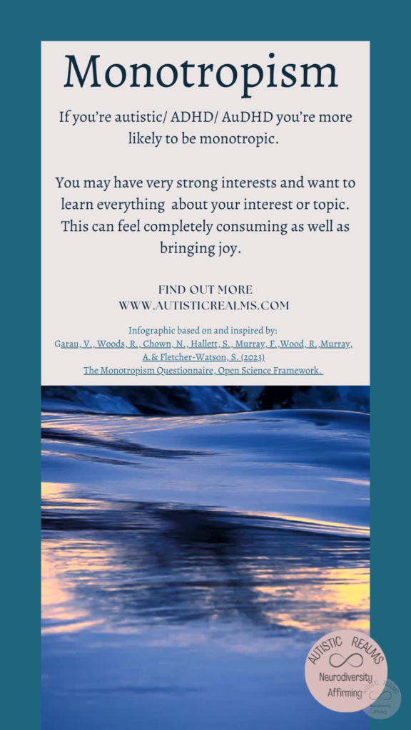 Image of smooth water Text: Monotropism If you're autistic/ ADHD/ AuDHD you're more likely to be monotropic. You may have very strong interests and want to learn everything about your interest or topic. This can feel completely consuming as well as bringing joy. FIND OUT MORE WWW.AUTISTICREALMS.COM Infographic based on and inspired by: Garau, V., Woods, R., Chown, N,, Hallett, S., Murray, E., Wood, R. Murray. A. & Fletcher-Waison, S. (2023) The Monotropism Questionnaire, Open Science Framework.