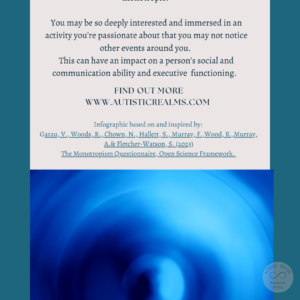 Image of blue spiral Text: Monotropism If you're autistic/ ADHD/ AuDHD you're more likely to be monotropic. You may be so deeply interested and immersed in an activity you're passionate about that you may not notice other events around you. This can have an impact on a person's social and communication ability and executive functioning. FIND OUT MORE WWW.AUTISTICREALMS.COM Infographic based on and inspired by: Garay, V., Woods, R., Chown, N,, Hallet, S., Murray, E. Wood, R. Murray. A.& Fletcher-Watson, S. (2023) The Monotropism Questionnaire, Open Science Framework.