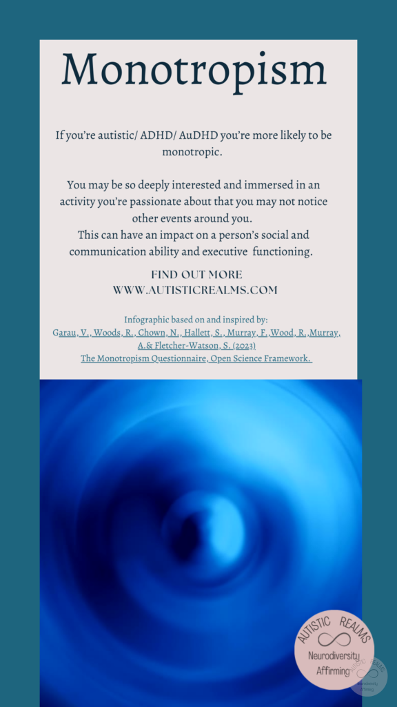 Image of blue spiral Text: Monotropism If you're autistic/ ADHD/ AuDHD you're more likely to be monotropic. You may be so deeply interested and immersed in an activity you're passionate about that you may not notice other events around you. This can have an impact on a person's social and communication ability and executive functioning. FIND OUT MORE WWW.AUTISTICREALMS.COM Infographic based on and inspired by: Garay, V., Woods, R., Chown, N,, Hallet, S., Murray, E. Wood, R. Murray. A.& Fletcher-Watson, S. (2023) The Monotropism Questionnaire, Open Science Framework.