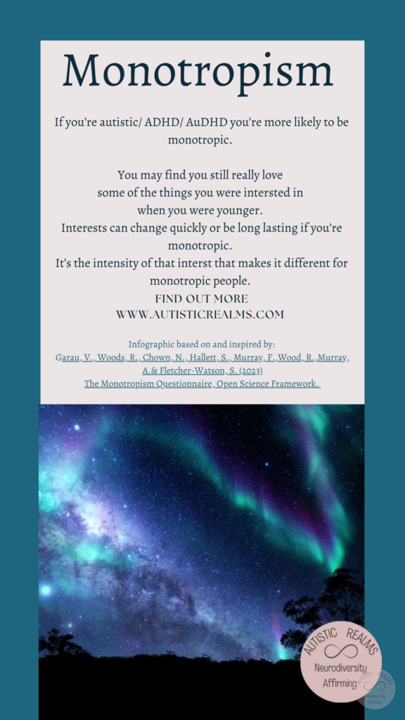 Image of Aurora Text: Monotropism If you're autistic/ ADHD/ AuDHD you're more likely to be monotropic. You may find you still really love some of the things you were intersted in when you were younger. Interests can change quickly or be long lasting if you're monotropic. It's the intensity of that interst that makes it different for monotropic people. FIND OUT MORE WWW.AUTISTICREALMS.COM Infographic based on and inspired by: Garay, V. Woods, R. Chown, N. Hallet. S. Murray, E. Wood, R. Murray, A.& Fletcher-Warson. S.(2023) The Monotropism Questionnaire. Open Science Framework.