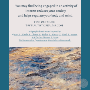 Image of flowing water Text: Monotropism If you're autistic/ ADHD/ AuDHD you're more likely to be monotropic. You may find being engaged in an activity of interest reduces your anxiety and helps regulate your body and mind. FIND OUT MORE WWW.AUTISTICREALMS.COM Infographic based on and inspired by: Garay, V. Woods, R. Chown, N., Hallet, S. Murray, E. Wood, R. Murray, A. & Fletcher-Warson, S. (2023) The Monotrepism Questionnaire, Open Science Framework.