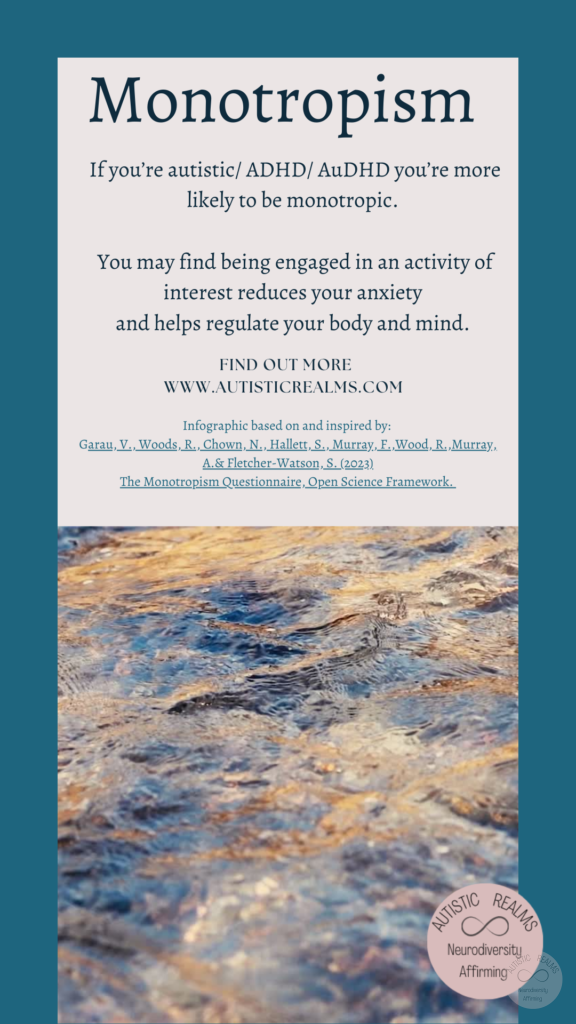 Image of flowing water Text: Monotropism If you're autistic/ ADHD/ AuDHD you're more likely to be monotropic. You may find being engaged in an activity of interest reduces your anxiety and helps regulate your body and mind. FIND OUT MORE WWW.AUTISTICREALMS.COM Infographic based on and inspired by: Garay, V. Woods, R. Chown, N., Hallet, S. Murray, E. Wood, R. Murray, A. & Fletcher-Warson, S. (2023) The Monotrepism Questionnaire, Open Science Framework.