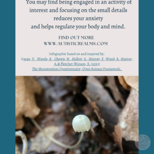 Image: Close up of mushroom Text: Monotropism If you're autistic/ ADHD/ AuDHD you're more likely to be monotropic. You may find being engaged in an activity of interest and focusing on the small details reduces your anxiety and helps regulate your body and mind. FIND OUT MOREI WWW.AUTISTICREALMS.COM Infographic based on and inspired by: Garay, V. Woods, R. Chown, N.,Hallet, S. Murray, E. Wood, R. Murray, A. & Fletcher-Warson, S. (2023) The Monotrepism Questionnaire, Open Science Framework.