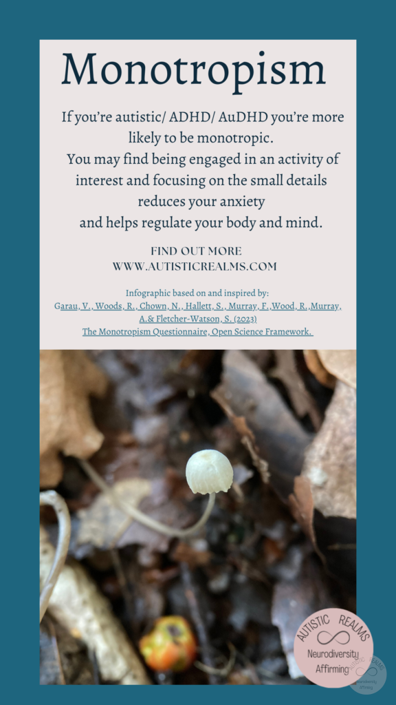 Image: Close up of mushroom Text: Monotropism If you're autistic/ ADHD/ AuDHD you're more likely to be monotropic. You may find being engaged in an activity of interest and focusing on the small details reduces your anxiety and helps regulate your body and mind. FIND OUT MOREI WWW.AUTISTICREALMS.COM Infographic based on and inspired by: Garay, V. Woods, R. Chown, N.,Hallet, S. Murray, E. Wood, R. Murray, A. & Fletcher-Warson, S. (2023) The Monotrepism Questionnaire, Open Science Framework.