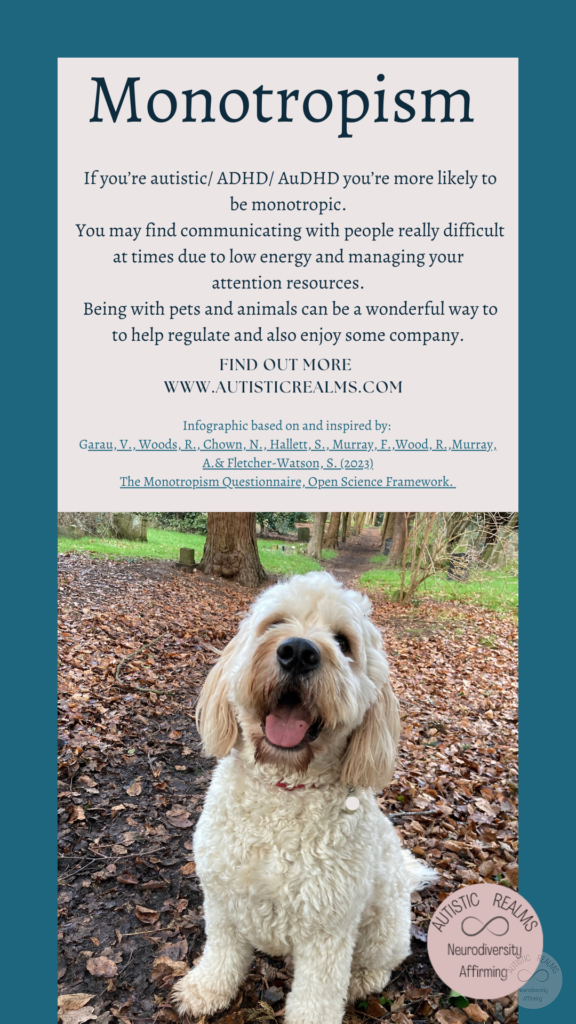 Image: Helen's dog Benji Text: Monotropism If you're autistic/ ADHD/ AuDHD you're more likely to be monotropic. You may find communicating with people really difficult at times due to low energy and managing your attention resources. Being with pets and animals can be a wonderful way to to help regulate and also enjoy some company. FIND OUT MORE WWW.AUTISTICREALMS.COM Infographic based on and inspired by: Garay, V. Woods, R. Chown, N., Hallet, S. Murray, E. Wood, R. Murray, A. & Fletcher-Warson, S. (2023) The Monotropism Questionnaire, Open Science Framework.