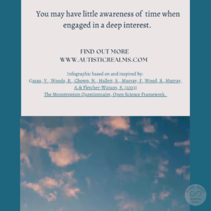 Image: Sky Text: Monotropism If you're autistic/ ADHD/ AuDHD you're more likely to be monotropic. You may have little awareness of time when engaged in a deep interest. FIND OUT MORE WWW.AUTISTICREALMS.COM Infographic based on and inspired by: Garay, V. Woods, R. Chown, N., Hallet, S. Murray, E. Wood, R. Murray, A. & Fletcher-Warson, S. (2023).| The Monotropism Questionnaire, Open Science Framework.