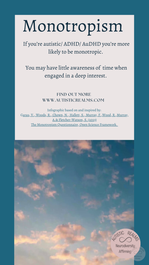 Image: Sky Text: Monotropism If you're autistic/ ADHD/ AuDHD you're more likely to be monotropic. You may have little awareness of time when engaged in a deep interest. FIND OUT MORE WWW.AUTISTICREALMS.COM Infographic based on and inspired by: Garay, V. Woods, R. Chown, N., Hallet, S. Murray, E. Wood, R. Murray, A. & Fletcher-Warson, S. (2023).| The Monotropism Questionnaire, Open Science Framework.