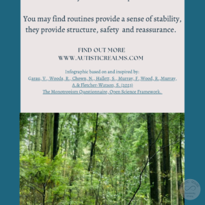 Image: Woodland Scene Text: Monotropism If you're autistic/ ADHD/ AuDHD you're more likely to be monotropic. You may find routines provide a sense of stability, they provide structure, safety and reassurance. FIND OUT MORE WWW.AUTISTICREALMS.COM Infographic based on and inspired by: Garay, V., Woods,R. Chown, N. Hallets, S. Murray E. Wood, R. Murray, A.& Fletcher-Warson, S.(2023), The Monotropism Questionnaire, Open Science Framework.
