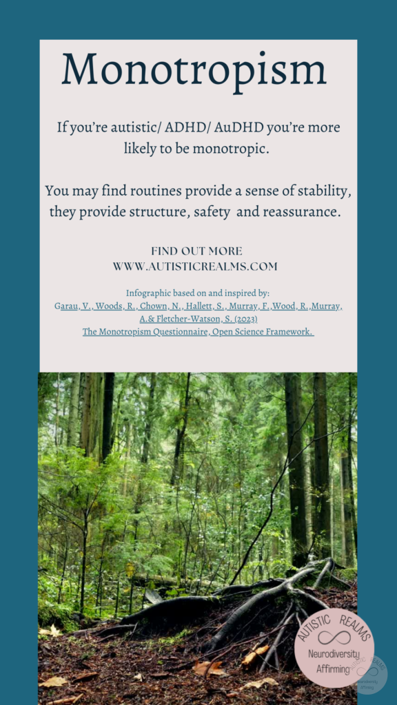 Image: Woodland Scene Text: Monotropism If you're autistic/ ADHD/ AuDHD you're more likely to be monotropic. You may find routines provide a sense of stability, they provide structure, safety and reassurance. FIND OUT MORE WWW.AUTISTICREALMS.COM Infographic based on and inspired by: Garay, V., Woods,R. Chown, N. Hallets, S. Murray E. Wood, R. Murray, A.& Fletcher-Warson, S.(2023), The Monotropism Questionnaire, Open Science Framework.