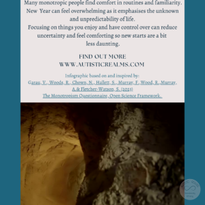 Image: Caves Text: Monotropism If you're autistic/ ADHD/ AuDHD you're more likely to be monotropic. (Garau et al. 2023) Many monotropic people find comfort in routines and familiarity. New Year can feel overwhelming as it emphasises the unknown and unpredictability of life. Focusing on things you enjoy and have control over can reduce uncertainty and feel comforting so new starts are a bit less daunting. FIND OUT MORE WWW.AUTISTICREALMS.COM Infographic based on and inspired by: Garay, V, Woods, R. Chown, N,, Hallet, S,, Murray, E. Wood, R. Murray, A.& Fletcher-Watson, S. (2023). The Monotropism Questionnaire, Open Science Framework.